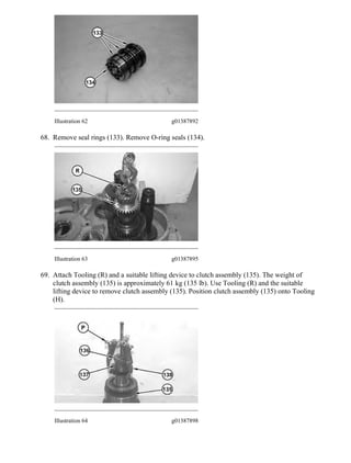 Illustration 62 g01387892
68. Remove seal rings (133). Remove O-ring seals (134).
Illustration 63 g01387895
69. Attach Tooling (R) and a suitable lifting device to clutch assembly (135). The weight of
clutch assembly (135) is approximately 61 kg (135 lb). Use Tooling (R) and the suitable
lifting device to remove clutch assembly (135). Position clutch assembly (135) onto Tooling
(H).
Illustration 64 g01387898
27/45
12M Motor Grader B9F00001-UP (MACHINE) POWERED BY C6.6 Engine(SEB...
2021/1/11
https://127.0.0.1/sisweb/sisweb/techdoc/techdoc_print_page.jsp?returnurl=/sis...
 