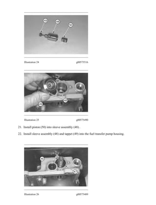 Illustration 24 g00575516
Illustration 25 g00575490
21. Install piston (50) into sleeve assembly (48) .
22. Install sleeve assembly (48) and tappet (49) into the fuel transfer pump housing.
Illustration 26 g00575489
16/34
214B & 214BFT EXCAVATORS WHEEL TYPE 4CF00001-UP (MACHINE) PO...
2021/1/4
https://127.0.0.1/sisweb/sisweb/techdoc/techdoc_print_page.jsp?returnurl=/sisw...
 