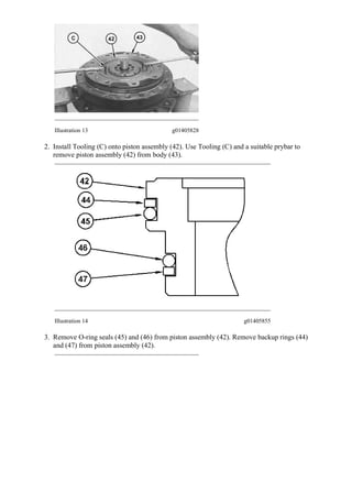 Illustration 13 g01405828
2. Install Tooling (C) onto piston assembly (42). Use Tooling (C) and a suitable prybar to
remove piston assembly (42) from body (43).
Illustration 14 g01405855
3. Remove O-ring seals (45) and (46) from piston assembly (42). Remove backup rings (44)
and (47) from piston assembly (42).
10/23
313D2 L Excavator LCY00001-UP (MACHINE) POWERED BY C4.4 Engine(M0...
2020/5/16
https://127.0.0.1/sisweb/sisweb/techdoc/techdoc_print_page.jsp?returnurl=/sis...
 