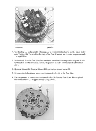 Illustration 1 g00940682
4. Use Tooling (A) and a suitable lifting device to position the final drive and the travel motor
onto Tooling (B). The combined weight of the final drive and travel motor is approximately
170 kg (375 lb).
5. Drain the oil from the final drive into a suitable container for storage or for disposal. Refer
to Operation and Maintenance Manual, "Capacities (Refill)" for the capacity of the final
drive.
6. Remove fittings (1). Remove fittings (2) from traction control valve (3).
7. Remove nine bolts (4) that secure traction control valve (3) to the final drive.
8. Use two persons to remove traction control valve (3) from the final drive. The weight of
travel brake valve (3) is approximately 27 kg (60 lb).
3/23
313D2 L Excavator LCY00001-UP (MACHINE) POWERED BY C4.4 Engine(M007...
2020/5/16
https://127.0.0.1/sisweb/sisweb/techdoc/techdoc_print_page.jsp?returnurl=/sis...
 