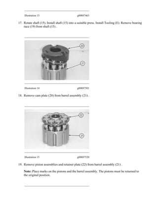 Illustration 13 g00887463
17. Rotate shaft (15). Install shaft (15) into a suitable press. Install Tooling (E). Remove bearing
race (19) from shaft (15) .
Illustration 14 g00887501
18. Remove cam plate (20) from barrel assembly (21) .
Illustration 15 g00887520
19. Remove piston assemblies and retainer plate (22) from barrel assembly (21) .
Note: Place marks on the pistons and the barrel assembly. The pistons must be returned to
the original position.
8/11
324E & 324E L Excavators JCZ00001-UP (MACHINE) POWERED BY C7.1 Engine...
2020/7/24
https://127.0.0.1/sisweb/sisweb/techdoc/techdoc_print_page.jsp?returnurl=/sis...
 