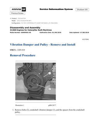 Shutdown SIS
Previous Screen
Product: EXCAVATOR
Model: 325C EXCAVATOR BKT
Configuration: ISJ HEX COMMONALITY CHART BKT00001-UP (MACHINE)
Disassembly and Assembly
3126B Engines for Caterpillar Built Machines
Media Number -SENR9581-06 Publication Date -01/08/2018 Date Updated -17/08/2018
i02370081
Vibration Damper and Pulley - Remove and Install
SMCS - 1205-010
Removal Procedure
Illustration 1 g00612677
1. Remove bolts (2), crankshaft vibration damper (1), and the spacers from the crankshaft
pulley.
1/3
ISJ HEX COMMONALITY CHART BKT00001-UP (MACHINE)(SEBP5600 - 00) - ...
2020/5/16
https://127.0.0.1/sisweb/sisweb/techdoc/techdoc_print_page.jsp?returnurl=/sis...
 