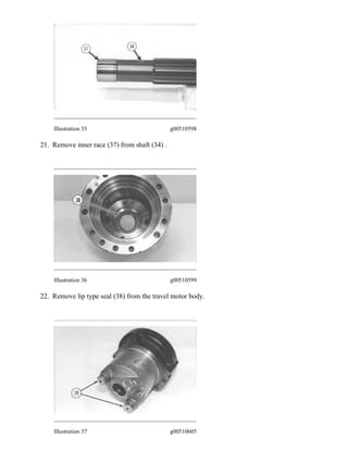 Illustration 35 g00510598
21. Remove inner race (37) from shaft (34) .
Illustration 36 g00510599
22. Remove lip type seal (38) from the travel motor body.
Illustration 37 g00510605
17/26
325, 325L EXCAVATOR 7LM00001-UP (MACHINE) POWERED BY 3116 ENG...
2020/8/6
https://127.0.0.1/sisweb/sisweb/techdoc/techdoc_print_page.jsp?returnurl=/sisw...
 