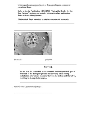 before opening any compartment or disassembling any component
containing fluids.
Refer to Special Publication, NENG2500, "Caterpillar Dealer Service
Tool Catalog" for tools and supplies suitable to collect and contain
fluids on Caterpillar products.
Dispose of all fluids according to local regulations and mandates.
Illustration 1 g01028806
NOTICE
Do not turn the crankshaft or the camshaft while the camshaft gear is
removed. If the front gear group is not correctly timed during
installation, interference can occur between the pistons and the valves,
resulting in damage to the engine.
1. Remove bolts (2) and thrust plate (1) .
2/7(W)
w
2021/2/24
https://127.0.0.1/sisweb/sisweb/techdoc/techdoc_print_page.jsp?returnurl=/sisweb/sisw...
 