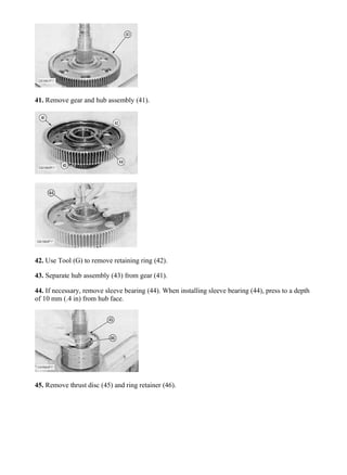 41. Remove gear and hub assembly (41).
42. Use Tool (G) to remove retaining ring (42).
43. Separate hub assembly (43) from gear (41).
44. If necessary, remove sleeve bearing (44). When installing sleeve bearing (44), press to a depth
of 10 mm (.4 in) from hub face.
45. Remove thrust disc (45) and ring retainer (46).
18/70
938F WHEEL LOADER 8SM00001-UP (MACHINE) POWERED BY 3116 ENGI...
2020/4/9
https://127.0.0.1/sisweb/sisweb/techdoc/techdoc_print_page.jsp?returnurl=/sisw...
 