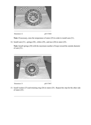 Illustration 12 g01173868
Note: If necessary, raise the temperature of stator (25) in order to install cam (31) .
14. Install cam (31) , springs (30) , rollers (29) , and race (28) in stator (25) .
Note: Install springs (30) with the maximum number of loops toward the outside diameter
of cam (31) .
Illustration 13 g01173867
15. Install washer (27) and retaining ring (26) in stator (25) . Repeat this step for the other side
of stator (25) .
6/12
962H Wheel Loader MAL00001-UP (MACHINE) POWERED BY C7 Engine(SEBP5...
2020/3/28
https://127.0.0.1/sisweb/sisweb/techdoc/techdoc_print_page.jsp?returnurl=/sis...
 