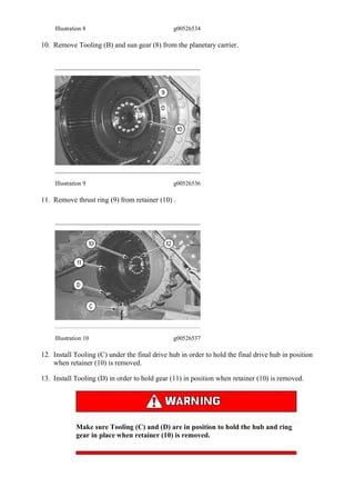 Illustration 8 g00526534
10. Remove Tooling (B) and sun gear (8) from the planetary carrier.
Illustration 9 g00526536
11. Remove thrust ring (9) from retainer (10) .
Illustration 10 g00526537
12. Install Tooling (C) under the final drive hub in order to hold the final drive hub in position
when retainer (10) is removed.
13. Install Tooling (D) in order to hold gear (11) in position when retainer (10) is removed.
Make sure Tooling (C) and (D) are in position to hold the hub and ring
gear in place when retainer (10) is removed.
6/8
D11R Carrydozer Track-Type Tractor AAF00001-UP (MACHINE) POWERED BY 3...
2020/2/12
https://127.0.0.1/sisweb/sisweb/techdoc/techdoc_print_page.jsp?returnurl=/sis...
 