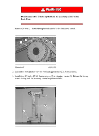 Do not remove two of bolts (1) that hold the planetary carrier to the
final drive.
1. Remove 34 bolts (1) that hold the planetary carrier to the final drive carrier.
Illustration 2 g00526526
2. Loosen two bolts (1) that were not removed approximately 25.4 mm (1 inch).
3. Install three 1/2 inch - 13 NC forcing screws (2) in planetary carrier (3). Tighten the forcing
screws evenly until the planetary carrier is against the bolts.
3/8
D11R Carrydozer Track-Type Tractor AAF00001-UP (MACHINE) POWERED BY 3...
2020/2/12
https://127.0.0.1/sisweb/sisweb/techdoc/techdoc_print_page.jsp?returnurl=/sis...
 
