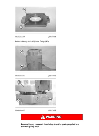 Illustration 10 g01173605
11. Remove O-ring seal (41) from flange (40).
Illustration 11 g01173606
Illustration 12 g01173608
Personal injury can result from being struck by parts propelled by a
released spring force.
6/14(W)w
2020/4/26https://127.0.0.1/sisweb/sisweb/techdoc/techdoc_print_page.jsp?returnurl=/sisweb/sisw...
 