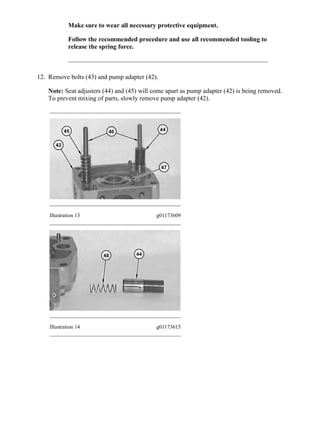Make sure to wear all necessary protective equipment.
Follow the recommended procedure and use all recommended tooling to
release the spring force.
12. Remove bolts (43) and pump adapter (42).
Note: Seat adjusters (44) and (45) will come apart as pump adapter (42) is being removed.
To prevent mixing of parts, slowly remove pump adapter (42).
Illustration 13 g01173609
Illustration 14 g01173615
7/14(W)w
2020/4/26https://127.0.0.1/sisweb/sisweb/techdoc/techdoc_print_page.jsp?returnurl=/sisweb/sisw...
 