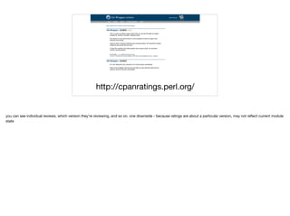 http://cpanratings.perl.org/
you can see individual reviews, which version they're reviewing, and so on. one downside - because ratings are about a particular version, may not reﬂect current module
state

 