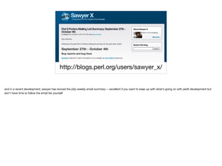 http://blogs.perl.org/users/sawyer_x/
and in a recent development, sawyer has revived the p5p weekly email summary -- excellent if you want to keep up with what's going on with perl5 development but
don't have time to follow the email list yourself
 