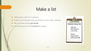 Make a list
 Sitting down with the customers
 make a list of features they would like to see in their software.
 We call these things user stories
 and they become the To Do list for project.
Page 8 12/15/2016
 