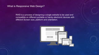 What is Responsive Web Design?
RWD is a process of designing a single website to be used and
compatible on different portable or handy electronic devices with
different Screen size, platform and orientation.
 