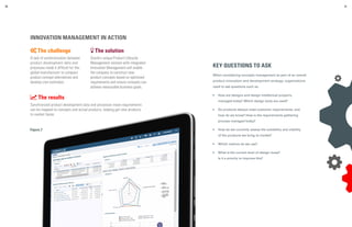 Figure 7
30 31
INNOVATION MANAGEMENT IN ACTION
 The challenge
A lack of synchronization between
product development data and
processes made it difficult for this
global manufacturer to compare
product concept alternatives and
develop cost estimates.
 The solution
Oracle’s unique Product Lifecycle
Management solution with integrated
Innovation Management will enable
the company to construct new
product concepts based on optimized
requirements and ensure concepts can
achieve measurable business goals.
 The results
Synchronized product development data and processes mean requirements
can be mapped to concepts and actual products, helping get new products
to market faster.
KEY QUESTIONS TO ASK
When considering concepts management as part of an overall
product innovation and development strategy, organizations
need to ask questions such as:
•	 How are designs and design intellectual property
managed today? Which design tools are used?
•	 Do products always meet customer requirements, and
how do we know? How is the requirements gathering
process managed today?
•	 How do we currently assess the suitability and viability
of the products we bring to market?
•	 Which metrics do we use?
•	 What is the current level of design reuse?
Is it a priority to improve this?
 