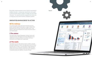 But portfolio investment decisions must be made by incorporating all
available information—including ideas, requirements, and concepts—
so that the portfolio scenario is based on complete, real, and trusted
information. This means the portfolio management tool needs to be
an integral part of the overall innovation management platform.
INNOVATION MANAGEMENT IN ACTION
 The challenge
At a consumer goods company with several international and local
brands, investment decisions were based on a range of methods. With
disconnected data information coming from multiple sources, it was
difficult to make informed decisions and to assess the business value of
each potential project.
 The solution
The Oracle Product Lifecycle Management software solution with
integrated Innovation Management and Project Management was
implemented to manage a portfolio of innovations and ensure
investments will be aligned with strategic goals.
 The results
The company can now make decisions based on reliable, connected
information, enabling it to invest in the right projects and kill off those
that offer little or no return. It can also define a common approach to
identify the best mix of innovation investments to align the product
portfolio with corporate strategy and find new ways to capitalize on
it established brands with additional, innovative offerings.
36 37
Figure 9
 