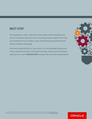 NEXT STEP:
The imperative is clear—now is the time to take control of product and
service innovation. Discover how a structured, modern platform can help
you accelerate time-to-market, create a balanced product portfolio and
achieve business advantage.
Visit www.oracle.com/plm to learn more. For a personalized assessment
of your product and service innovation process, contact your local Oracle
sales person or call +1.800.633.0738 to speak with an Oracle representative.
Copyright © 2016, Oracle and/or its affiliates. All rights reserved. Oracle and Java are registered trademarks
of Oracle and/or its affiliates. Other names may be trademarks of their respective owners. VDL25046 151221.
 