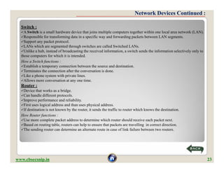 Network Devices Continued :

  Switch :
  A Switch is  a small hardware device that joins multiple computers together within one local area network (LAN).
  Responsible for transforming data in a specific way and forwarding packets between LAN segments.
  Support any packet protocol.
  LANs which are segmented through switches are called Switched LANs.
  Unlike a hub, instead of broadcasting the received information, a switch sends the information selectively only to
  those computers for which it is intended.
  How a Switch functions :
  Establish a temporary connection between the source and destination.
  Terminates the connection after the conversation is done.
  Like a phone system with private lines.
  Allows more conversation at any one time.
  Router :
  Device that  works as a bridge.
  Can handle different protocols.
  Improve performance and reliability.
  First uses logical address and than uses physical address.
  If destination is not known by the router, it sends the traffic to router which knows the destination.
  How Router functions :
  Use more complete packet address to determine which router should receive each packet next.
  Based on routing table, routers can help to ensure that packets are travelling in correct direction.
  The sending router can determine an alternate route in case of link failure between two routers.




www.cbsecsnip.in                                                                                                        23
 