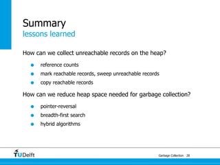 Summary
lessons learned

How can we collect unreachable records on the heap?

  •   reference counts
  •   mark reachable records, sweep unreachable records
  •   copy reachable records

How can we reduce heap space needed for garbage collection?

  •   pointer-reversal
  •   breadth-first search
  •   hybrid algorithms




                                                      Garbage Collection 28
 