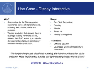 Use Case - Disney Interactive 
Who? 
• Responsible for the Disney product 
experience across all digital channels, 
including web, mobile, social and 
consoles 
• Wanted a solution that allowed them to 
leverage existing hardware assets, 
allowed their R&D teams to accelerate 
development and provide consistency 
between dev/test/production 
Usage: 
• Dev, Test, Production 
• Gaming 
• Mobile 
• Financial 
• Identity Management 
Tech Notes: 
• VMware ESX HV 
• Leveraged Existing Infrastructure 
Investment 
“The longer the private cloud was running, the lower our operation costs 
became. More importantly, it made our operational process much faster.” 
#CCCEU | #CloudStackWorks 
November 20, 2014 23 
 