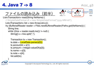 Copyright © Acroquest Technology Co., Ltd. All rights reserved.
#ccc_g3
56
List<Transaction> read(String fileName) {
// SimpleDateFormat df = new SimpleDateFormat("yyyy-MM-dd");
List<Transaction> list = new ArrayList<>();
try (BufferedReader reader = Files.newBufferedReader(Paths.get(fileName))) {
String line;
while ((line = reader.readLine()) != null) {
String[] s = line.split(",");
Transaction tx = new Transaction();
tx.date = LocalDate.parse(s[0]);
tx.accountId = s[1];
tx.amount = Integer.valueOf(s[2]);
tx.name = s[3];
tx.note = s[4];
list.add(tx); 
}
CSV
 
