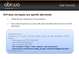 Disk Formats
 Revolutionary Cloud Management




OVF does not require any specific disk format
             VMDK Stream Optimized is the preferred

             Every disk should have a static URI which identifies the format in the OVF
              descriptor



       <DiskSection>
       <Info>List of the virtual disks used in the package</Info>
       <Disk
           ovf:capacity="1073741824"
           ovf:diskId="vmdisk1"
           ovf:fileRef="file1"
           ovf:format="http://www.vmware.com/technical-
           resources/interfaces/vmdk_access.html#streamOptimized"/>
       </DiskSection>
 