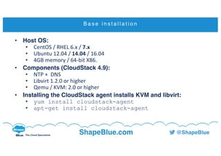 C l i c k t o e d i t
The Cloud Specialists
ShapeBlue.com @ShapeBlue
B a s e i n s t a l l a t i o n
• Host OS:
• CentOS /	RHEL	6.x	/	7.x
• Ubuntu	12.04	/	14.04 /	16.04
• 4GB	memory	/	64-bit	X86.
• Components (CloudStack 4.9):
• NTP	+		DNS
• Libvirt 1.2.0	or	higher
• Qemu /	KVM:	2.0	or	higher
• Installing the CloudStack agent installs KVM and libvirt:
• yum install cloudstack-agent
• apt-get install cloudstack-agent
 