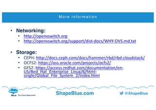 C l i c k t o e d i t
The Cloud Specialists
ShapeBlue.com @ShapeBlue
M o r e i n f o r m a t i o n
• Networking:
• http://openvswitch.org
• http://openvswitch.org/support/dist-docs/WHY-OVS.md.txt
• Storage:
• CEPH:	http://docs.ceph.com/docs/hammer/rbd/rbd-cloudstack/
• OCFS2:	https://oss.oracle.com/projects/ocfs2/
• GFS2:	https://access.redhat.com/documentation/en-
US/Red_Hat_Enterprise_Linux/6/html-
single/Global_File_System_2/index.html
 