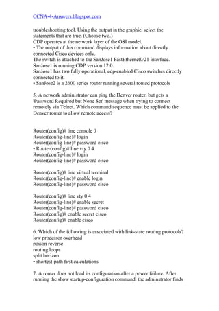 CCNA-4-Answers.blogspot.com

troubleshooting tool. Using the output in the graphic, select the
statements that are true. (Choose two.)
CDP operates at the network layer of the OSI model.
• The output of this command displays information about directly
connected Cisco devices only.
The switch is attached to the SanJose1 FastEthernet0/21 interface.
SanJose1 is running CDP version 12.0.
SanJose1 has two fully operational, cdp-enabled Cisco switches directly
connected to it.
• SanJose2 is a 2600 series router running several routed protocols

5. A network administrator can ping the Denver router, but gets a
'Password Required but None Set' message when trying to connect
remotely via Telnet. Which command sequence must be applied to the
Denver router to allow remote access?


Router(config)# line console 0
Router(config-line)# login
Router(config-line)# password cisco
• Router(config)# line vty 0 4
Router(config-line)# login
Router(config-line)# password cisco

Router(config)# line virtual terminal
Router(config-line)# enable login
Router(config-line)# password cisco

Router(config)# line vty 0 4
Router(config-line)# enable secret
Router(config-line)# password cisco
Router(config)# enable secret cisco
Router(config)# enable cisco

6. Which of the following is associated with link-state routing protocols?
low processor overhead
poison reverse
routing loops
split horizon
• shortest-path first calculations

7. A router does not load its configuration after a power failure. After
running the show startup-configuration command, the adminstrator finds
 
