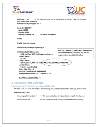 pg. 14
Card type E1 0 2  this command may not be available on all routers. Skip it in that case
Isdn switch-type primary-ni
Network-clock-participate wic 2
Controller E1 0/2/0
Framing CRC4
Linecode HDB3
Pri-group timeslot 1-4  Define first 4 ports
Verify:
SiteC# show isdn status
Global ISDN Switchtype = primary-ni
ISDN Serial0/2/0:15 interface
dsl 0, interface ISDN Switchtype = primary-ni
Layer 1 Status:
ACTIVE
Layer 2 Status:
TEI = 0, Ces = 1, SAPI = 0, State = MULTIPLE_FRAME_ESTABLISHED
Layer 3 Status:
0 Active Layer 3 Call(s)
Active dsl 0 CCBs = 0
The Free Channel Mask: 0x8000000F
Number of L2 Discards = 0, L2 Session ID = 2
Total Allocated ISDN CCBs = 0
3 Configuring POTS Dial Peers
3.2Configuring IOS Dial Peer for Inbound PSTN Calls
On both SiteB and SiteC Router type the following dial peer configuration for receiving inbound calls
Dial-peer voice 1 pots
Incoming called-number .T  This command allow all inbound call to match this dial peer
Direct-inward-dial  This command allow calls to reach the extension directly
MULTIPLE_FRAME_ESTABLISHED mean E1 was
connected to Service Provider and met all
requirements to establish the line.
 