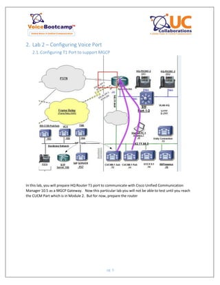 pg. 9
2. Lab 2 – Configuring Voice Port
2.1. Configuring T1 Port to support MGCP
In this lab, you will prepare HQ Router T1 port to communicate with Cisco Unified Communication
Manager 10.5 as a MGCP Gateway. Now this particular lab you will not be able to test until you reach
the CUCM Part which is in Module 2. But for now, prepare the router
 