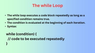 The while Loop
• The while loop executes a code block repeatedly as long as a
specified condition remains true.
• The condition is evaluated at the beginning of each iteration.
• Syntax:
while (condition) {
// code to be executed repeatedly
}
 