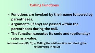 Calling Functions
• Functions are invoked by their name followed by
parentheses.
• Arguments (if any) are passed within the
parentheses during the call.
• The function executes its code and (optionally)
returns a value.
int result = add(5, 3); // Calling the add function and storing the
return value in result
 