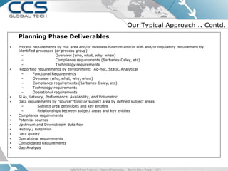Our Typical Approach .. Contd.
    Planning Phase Deliverables
•   Process requirements by risk area and/or business function and/or LOB and/or regulatory requirement by
    Identified processes (or process group)
      –                   Overview (who, what, why, when)
      –                   Compliance requirements (Sarbanes-Oxley, etc)
      –                   Technology requirements
•    Reporting requirements by environment: Ad-hoc, Static, Analytical
      –      Functional Requirements
      –      Overview (who, what, why, when)
      –      Compliance requirements (Sarbanes-Oxley, etc)
      –      Technology requirements
      –      Operational requirements
•   SLAs, Latency, Performance, Availability, and Volumetric
•   Data requirements by “source”/topic or subject area by defined subject areas
      –         Subject area definitions and key entitles
      –         Relationships between subject areas and key entities
•   Compliance requirements
•   Potential sources
•   Upstream and Downstream data flow
•   History / Retention
•   Data quality
•   Operational requirements
•   Consolidated Requirements
•   Gap Analysis
 