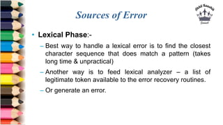 Sources of Error
• Lexical Phase:-
– Best way to handle a lexical error is to find the closest
character sequence that does match a pattern (takes
long time & unpractical)
– Another way is to feed lexical analyzer – a list of
legitimate token available to the error recovery routines.
– Or generate an error.
 