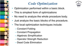 Code Optimization
• Optimization performed within a basic block.
• This is simplest form of optimizations
• No need to analyze the whole procedure body.
• Just analyze the basic blocks of the procedure.
• The local optimization techniques include:
– Constant Folding
– Constant Propagation
– Algebraic Simplification
– Operator Strength Reduction
– Dead Code Elimination
 