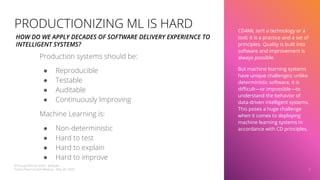 CD4ML isn’t a technology or a
tool; it is a practice and a set of
principles. Quality is built into
software and improvement is
always possible.
But machine learning systems
have unique challenges; unlike
deterministic software, it is
diﬃcult—or impossible—to
understand the behavior of
data-driven intelligent systems.
This poses a huge challenge
when it comes to deploying
machine learning systems in
accordance with CD principles.
7
PRODUCTIONIZING ML IS HARD
Production systems should be:
● Reproducible
● Testable
● Auditable
● Continuously Improving
Machine Learning is:
● Non-deterministic
● Hard to test
● Hard to explain
● Hard to improve
HOW DO WE APPLY DECADES OF SOFTWARE DELIVERY EXPERIENCE TO
INTELLIGENT SYSTEMS?
©ThoughtWorks 2020 - @dtsato
TensorFlow London Meetup - May 28, 2020
 