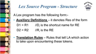 Lex Source Program - Structure
A Lex program has the following form:-
• Auxiliary Definitions – it denotes Res of the form
D1 = R1 //Di is the shortcut name for RE
D2 = R2 //Ri is the RE
• Translation Rules – Rules that tell LA which action
to take upon encountering these tokens.
 