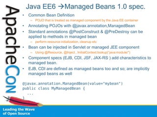 Java EE6 Managed Beans 1.0 spec.
• Common Bean Definition
– POJO that is treated as managed component by the Java EE container
• Annotating POJOs with @javax.annotation,ManagedBean
• Standard annotations @PostConstruct & @PreDestroy can be
applied to methods in managed bean
– perform resource initialization, cleanup etc
• Bean can be injected in Servlet or managed JEE component
– Using @Resource, @Inject , InitialContext.lookup(“java:module/”)
• Component specs (EJB, CDI, JSF, JAX-RS ) add characteristics to
managed bean.
• EJB, CDI are defined as managed beans too and so; are implicitly
managed beans as well
@javax.annotation.ManagedBean(value="mybean")
public class MyManagedBean {
...
}
 