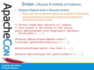 Scope: Lifecycle & Visibility of Instances
• Scoped Objects exist a lifecycle context
– Each bean aka contextual instance is a singleton in that context
– Contextual instance of the bean shared by all objects that
execute in the same context
// Session scoped bean shared by all requests
// that execute in the context of that session
public @SessionScoped class ShoppingCart implements
Serializable { ... }
@Produces @RequestScoped @Named("orders")
List<Order> getOrderSearchResults() { ... }
@ConversationScoped public class Order { ... }
@Produces @SessionScoped User getCurrentUser() { ... }
 