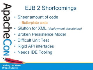 EJB 2 Shortcomings
• Sheer amount of code
– Boilerplate code
• Glutton for XML (deployment descriptors)
• Broken Persistence Model
• Difficult Unit Test
• Rigid API interfaces
• Needs IDE Tooling
 