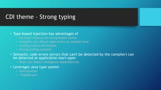CDI theme – Strong typing
• Type-based injection has advantages of
• No more reliance on string-based names
• Compiler can detect type errors at compile time
• Casting mostly eliminated
• Strong tooling possible
• Semantic code errors (errors that can't be detected by the compiler) can
be detected at application start-upon
• Tools can detect ambiguous dependencies
• Leverages Java type system
• @Annotation
• <TypeParam>
 