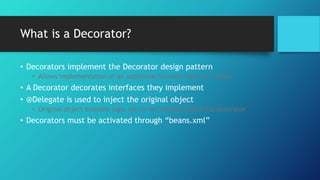 What is a Decorator?
• Decorators implement the Decorator design pattern
• Allows implementation of an additional business logic for a bean
• A Decorator decorates interfaces they implement
• @Delegate is used to inject the original object
• Original object business logic can be be invoked within the decorator
• Decorators must be activated through “beans.xml”
 