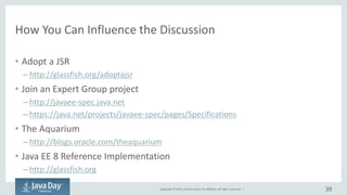 Copyright © 2015, Oracle and/or its affiliates. All rights reserved. |
How You Can Influence the Discussion
• Adopt a JSR
– http://glassfish.org/adoptajsr
• Join an Expert Group project
– http://javaee-spec.java.net
– https://java.net/projects/javaee-spec/pages/Specifications
• The Aquarium
– http://blogs.oracle.com/theaquarium
• Java EE 8 Reference Implementation
– http://glassfish.org
39
 