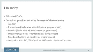 Copyright © 2015, Oracle and/or its affiliates. All rights reserved. |
EJB Today
• EJBs are POJOs
• Container provides services for ease-of-development
– Injection
– Transactions (declarative with defaults or programmatic)
– Security (declarative with defaults or programmatic)
– Thread management; synchronization; async support
– Timed notifications (declarative or programmatic)
– Integration with JMS, Web Services, IIOP-based clients and services
8
 