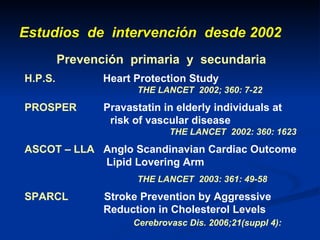 Estudios  de  intervención  desde 2002 Prevención  primaria  y  secundaria H.P.S.   H eart Protection Study     THE LANCET  2002; 360: 7-22  PROSPER  Pravastatin in elderly individuals at    risk of vascular disease     THE LANCET  2002: 360: 1623 ASCOT – LLA   Anglo Scandinavian Cardiac Outcome      Lipid Lovering Arm   THE LANCET  2003: 361: 49-58 SPARCL  Stroke Prevention by Aggressive    Reduction in Cholesterol Levels      Cerebrovasc Dis. 2006;21(suppl 4): 