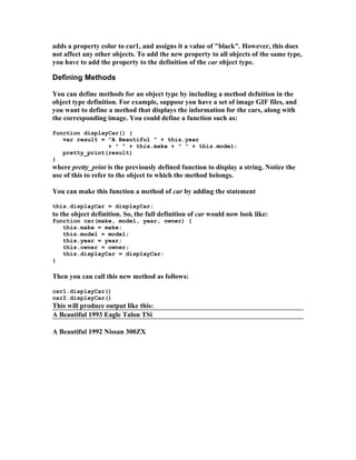 adds a property color to car1, and assigns it a value of "black". However, this does
not affect any other objects. To add the new property to all objects of the same type,
you have to add the property to the definition of the car object type.
Defining Methods
You can define methods for an object type by including a method defnition in the
object type definition. For example, suppose you have a set of image GIF files, and
you want to define a method that displays the information for the cars, along with
the corresponding image. You could define a function such as:
function displayCar() {
var result = "A Beautiful " + this.year
+ " " + this.make + " " + this.model;
pretty_print(result)
}
where pretty_print is the previously defined function to display a string. Notice the
use of this to refer to the object to which the method belongs.
You can make this function a method of car by adding the statement
this.displayCar = displayCar;
to the object definition. So, the full definition of car would now look like:
function car(make, model, year, owner) {
this.make = make;
this.model = model;
this.year = year;
this.owner = owner;
this.displayCar = displayCar;
}
Then you can call this new method as follows:
car1.displayCar()
car2.displayCar()
This will produce output like this:
A Beautiful 1993 Eagle Talon TSi
A Beautiful 1992 Nissan 300ZX
 