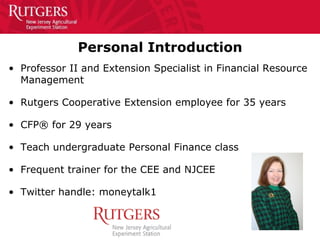 Personal Introduction
• Professor II and Extension Specialist in Financial Resource
Management
• Rutgers Cooperative Extension employee for 35 years
• CFP® for 29 years
• Teach undergraduate Personal Finance class
• Frequent trainer for the CEE and NJCEE
• Twitter handle: moneytalk1
 