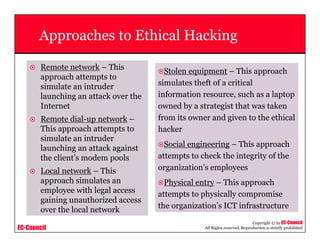 EC-Council
Copyright © by EC-Council
All Rights reserved. Reproduction is strictly prohibited
Approaches to Ethical Hacking
Remote network – This
approach attempts to
simulate an intruder
launching an attack over the
Internet
Remote dial-up network –
This approach attempts to
simulate an intruder
launching an attack against
the client’s modem pools
Local network – This
approach simulates an
employee with legal access
gaining unauthorized access
over the local network
Stolen equipment – This approach
simulates theft of a critical
information resource, such as a laptop
owned by a strategist that was taken
from its owner and given to the ethical
hacker
Social engineering – This approach
attempts to check the integrity of the
organization’s employees
Physical entry – This approach
attempts to physically compromise
the organization’s ICT infrastructure
 