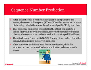 EC-Council
Copyright © by EC-Council
All Rights reserved. Reproduction is strictly prohibited
Sequence Number Prediction
After a client sends a connection request (SYN) packet to the
server, the server will respond (SYN-ACK) with a sequence number
of choosing, which then must be acknowledged (ACK) by the client
This sequence number is predictable; the attack connects to a
server first with its own IP address, records the sequence number
chosen, then opens a second connection from a forged IP address
The attack doesn't see the SYN-ACK (or any other packet) from the
server, but can guess the correct response
If the source IP address is used for authentication, then the
attacker can use the one-sided communication to break into the
server
 